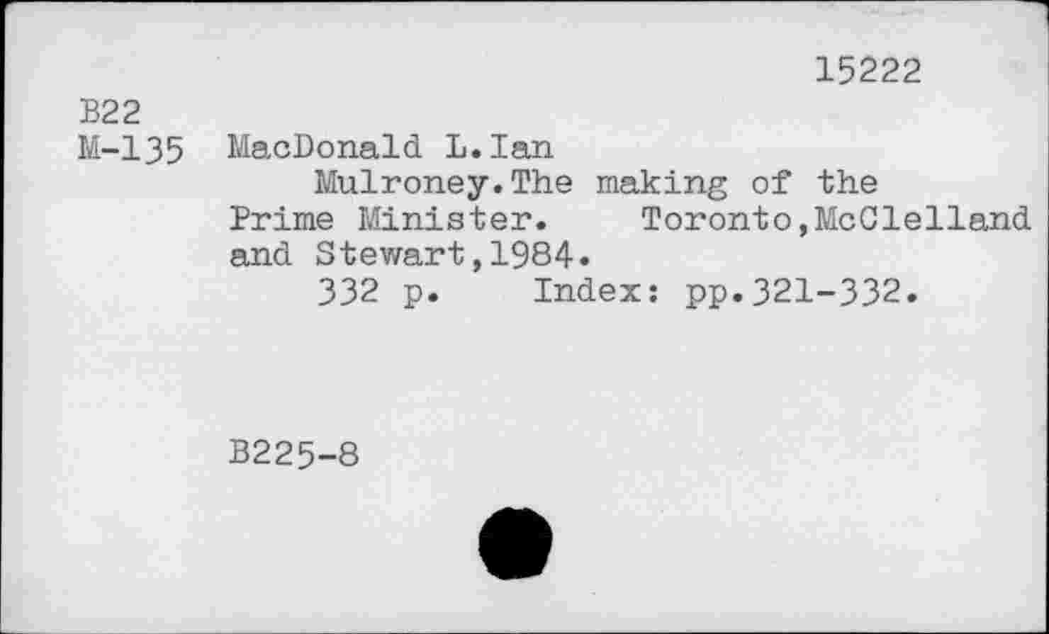 ﻿15222
В22
M-135 MacDonald L.Ian
Mulroney.The making of the
Prime Minister.	Toronto,McClelland
and Stewart,1984.
332 p. Index: pp.321-332.
B225-8